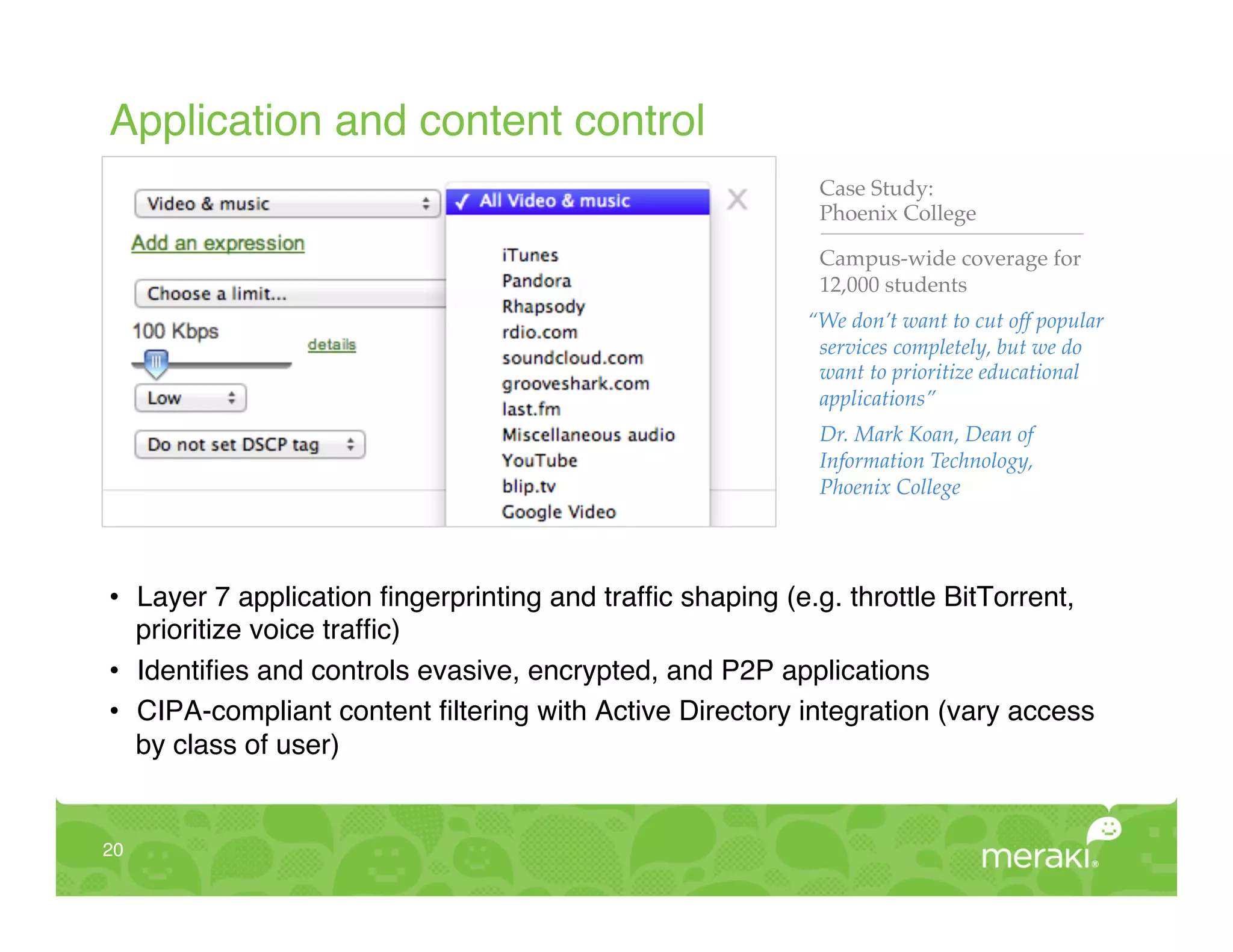 Application and content control!
                                                           Case Study:!
                                                           Phoenix College"

                                                           Campus-wide coverage for
                                                           12,000 students!
                                                          “We don’t want to cut off popular
                                                           services completely, but we do
                                                           want to prioritize educational
                                                           applications”!
                                                           Dr. Mark Koan, Dean of
                                                           Information Technology,
                                                           Phoenix College!




•  Layer 7 application ﬁngerprinting and trafﬁc shaping (e.g. throttle BitTorrent,
   prioritize voice trafﬁc)!
•  Identiﬁes and controls evasive, encrypted, and P2P applications!
•  CIPA-compliant content ﬁltering with Active Directory integration (vary access
   by class of user)!


20!
 