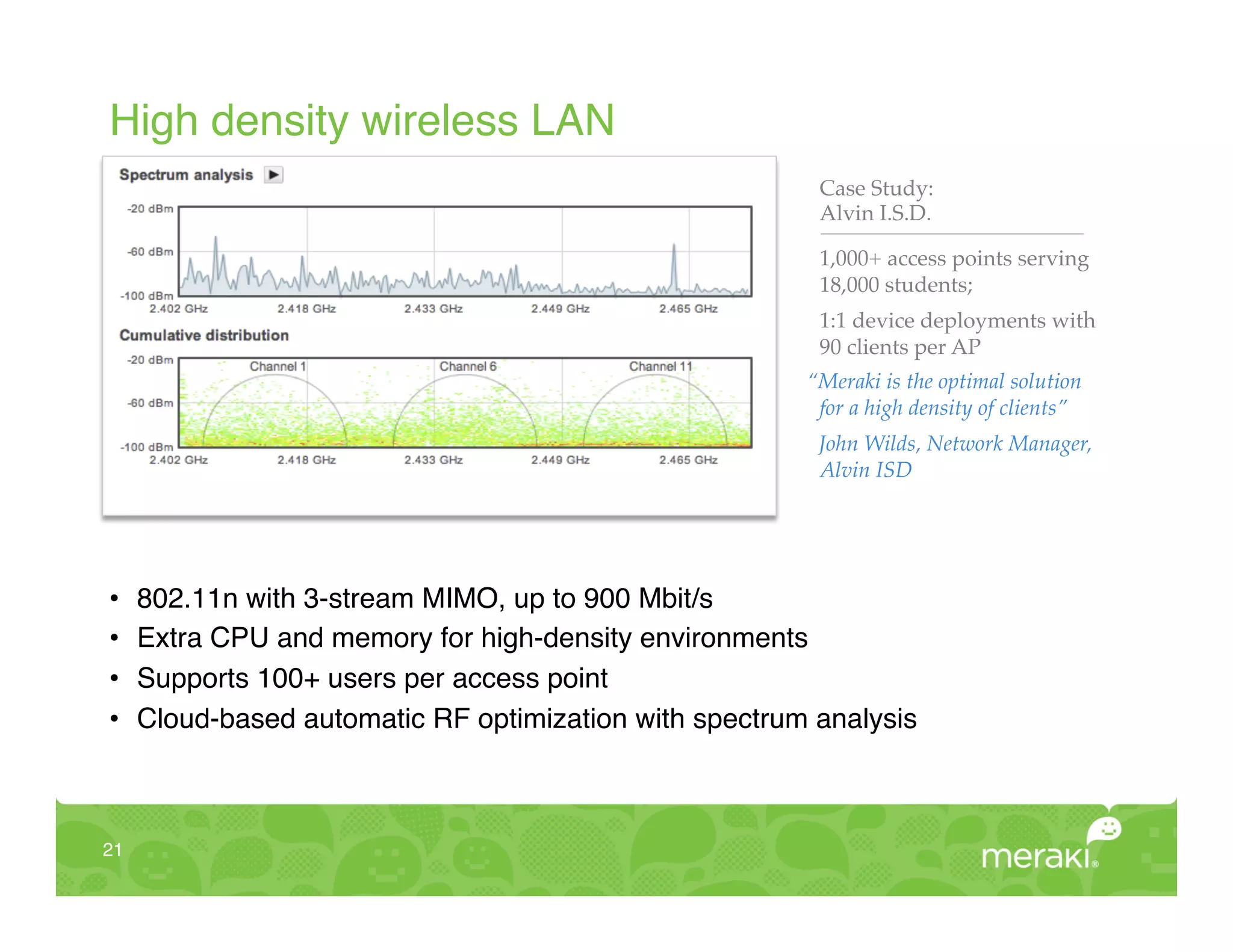 High density wireless LAN!
                                                          Case Study: !
                                                          Alvin I.S.D."

                                                          1,000+ access points serving
                                                          18,000 students;"
                                                          1:1 device deployments with
                                                          90 clients per AP!
                                                         “Meraki is the optimal solution
                                                          for a high density of clients”!
                                                          John Wilds, Network Manager,
                                                          Alvin ISD!
                                                          "



•     802.11n with 3-stream MIMO, up to 900 Mbit/s!
•     Extra CPU and memory for high-density environments!
•     Supports 100+ users per access point!
•     Cloud-based automatic RF optimization with spectrum analysis!



21!
 