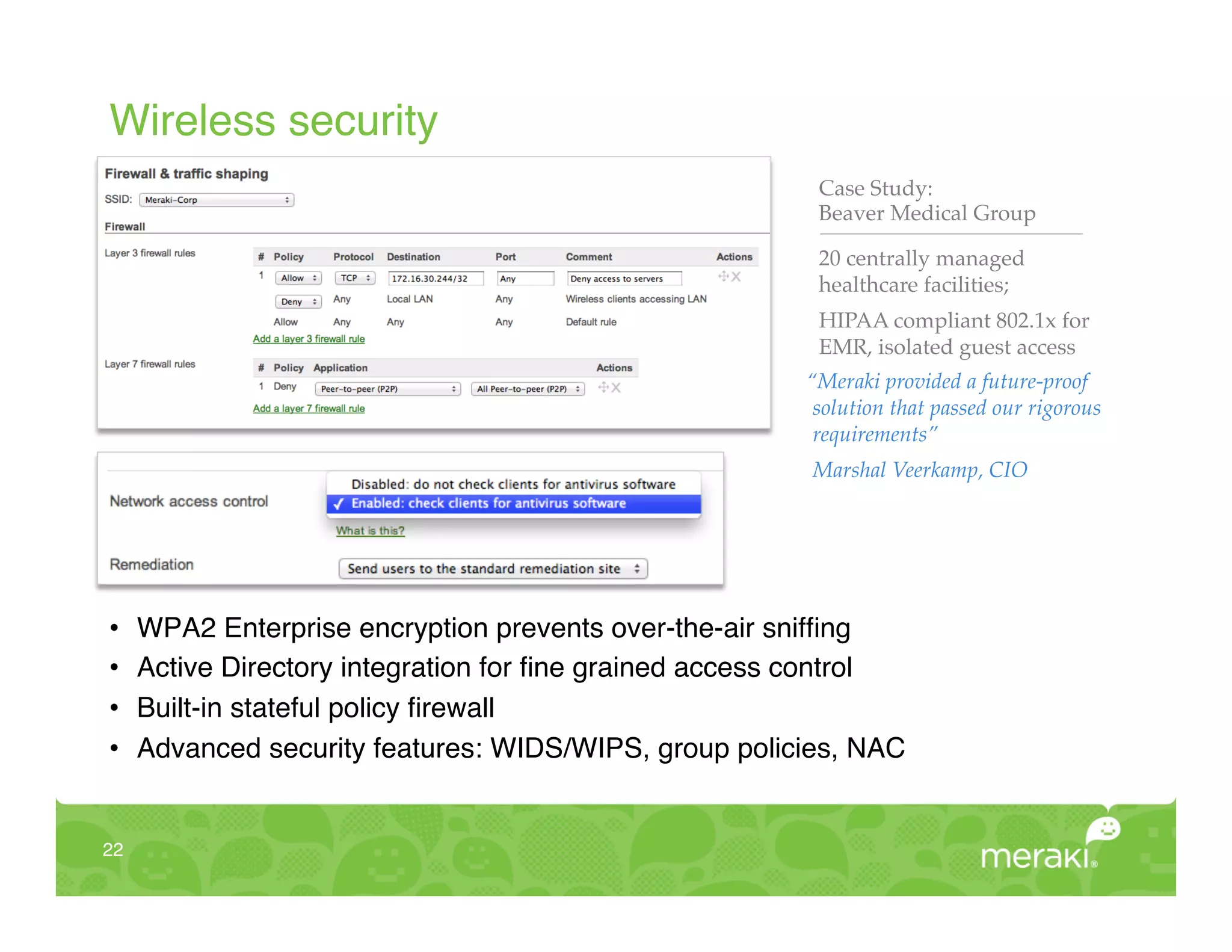 Wireless security!
                                                          Case Study:!
                                                          Beaver Medical Group"

                                                          20 centrally managed
                                                          healthcare facilities;"
                                                          HIPAA compliant 802.1x for
                                                          EMR, isolated guest access"
                                                         “Meraki provided a future-proof
                                                          solution that passed our rigorous
                                                          requirements”!
                                                          Marshal Veerkamp, CIO!
                                                          "
                                                          "
                                                          "

•     WPA2 Enterprise encryption prevents over-the-air snifﬁng!
•     Active Directory integration for ﬁne grained access control!
•     Built-in stateful policy ﬁrewall!
•     Advanced security features: WIDS/WIPS, group policies, NAC!


22!
 