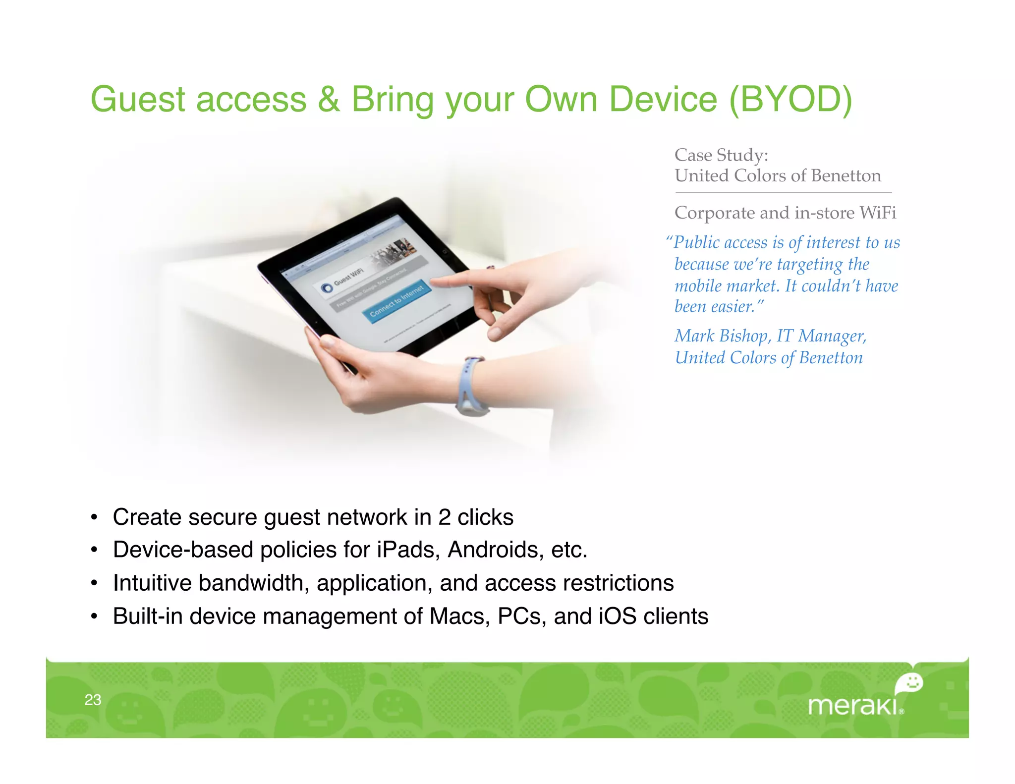 Guest access & Bring your Own Device (BYOD)!
                                                            Case Study:!
                                                            United Colors of Benetton"

                                                            Corporate and in-store WiFi!
                                                           “Public access is of interest to us
                                                            because we’re targeting the
                                                            mobile market. It couldn’t have
                                                            been easier.”!
                                                            Mark Bishop, IT Manager,
                                                            United Colors of Benetton!




•     Create secure guest network in 2 clicks!
•     Device-based policies for iPads, Androids, etc.!
•     Intuitive bandwidth, application, and access restrictions!
•     Built-in device management of Macs, PCs, and iOS clients!


23!
 