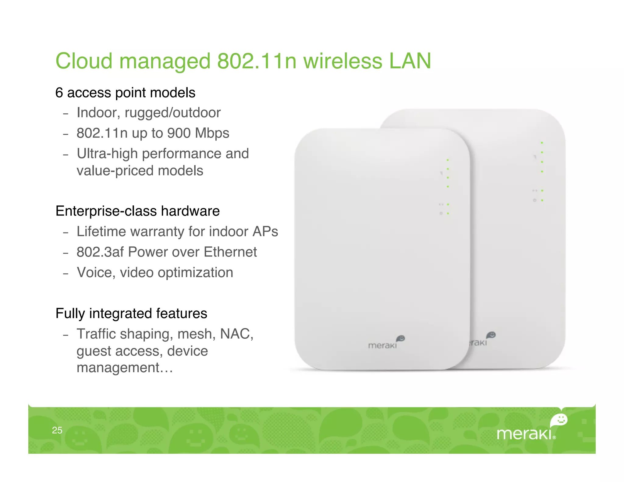 Cloud managed 802.11n wireless LAN!
6 access point models!
  -  Indoor, rugged/outdoor!
  -  802.11n up to 900 Mbps!
  -  Ultra-high performance and  
     value-priced models!
!
Enterprise-class hardware!
  -  Lifetime warranty for indoor APs!
  -  802.3af Power over Ethernet!
  -  Voice, video optimization!
!
Fully integrated features!
  -  Trafﬁc shaping, mesh, NAC,  
     guest access, device  
     management…!



25!
 