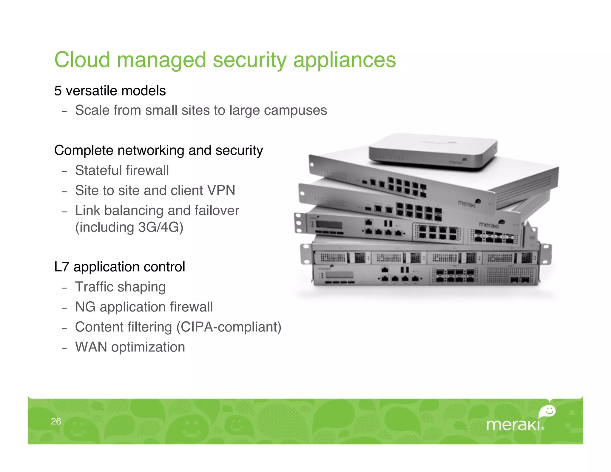Cloud managed security appliances!
5 versatile models!
  -  Scale from small sites to large campuses!
!
Complete networking and security!
  -  Stateful ﬁrewall!
  -  Site to site and client VPN!
  -  Link balancing and failover 
     (including 3G/4G)!
!
L7 application control!
  -  Trafﬁc shaping!
  -  NG application ﬁrewall!
  -  Content ﬁltering (CIPA-compliant)!
  -  WAN optimization!




26!
 