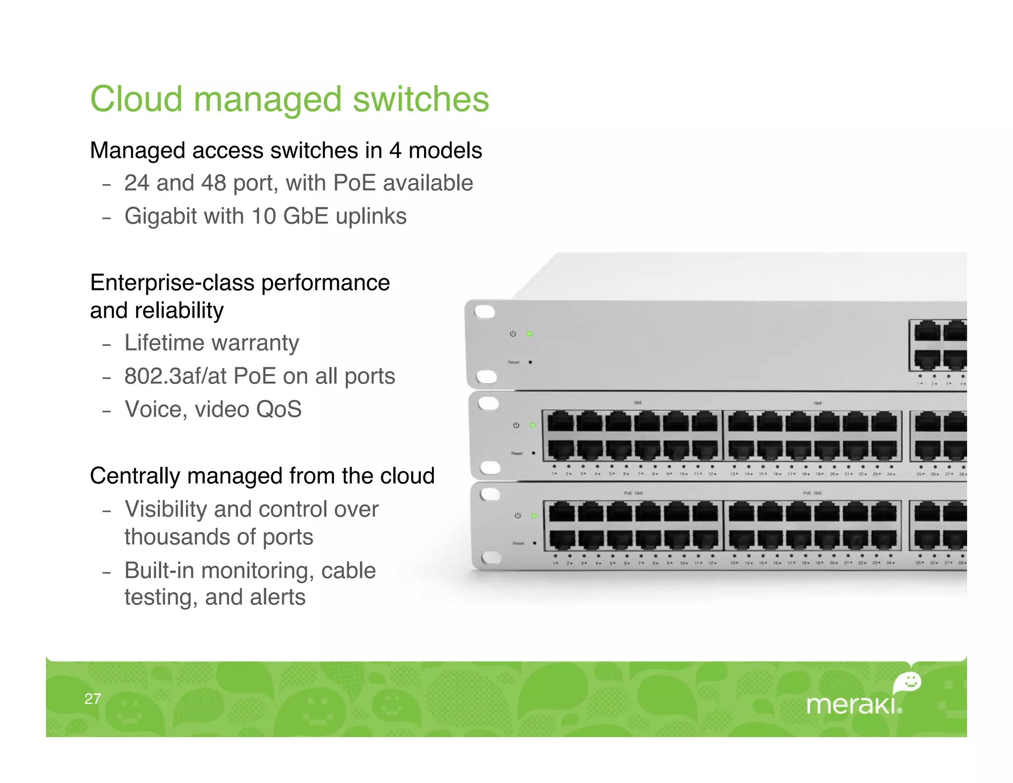 Cloud managed switches!
Managed access switches in 4 models!
 -  24 and 48 port, with PoE available!
 -  Gigabit with 10 GbE uplinks!


Enterprise-class performance  
and reliability!
  -  Lifetime warranty!
  -  802.3af/at PoE on all ports!
  -  Voice, video QoS!
!
Centrally managed from the cloud!
  -  Visibility and control over  
     thousands of ports!
  -  Built-in monitoring, cable  
     testing, and alerts !



27!
 