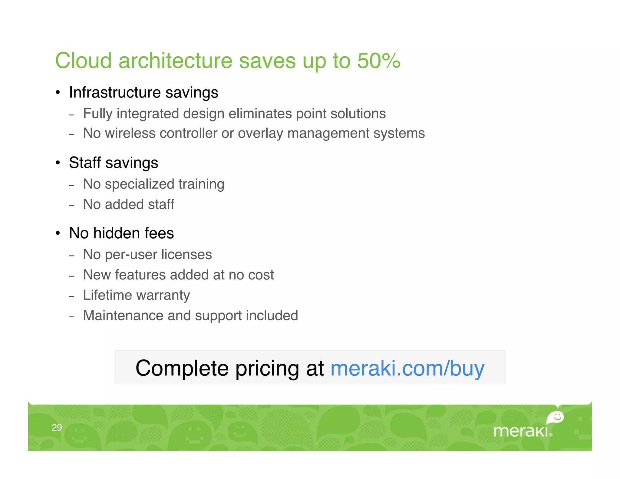 Cloud architecture saves up to 50%!
•  Infrastructure savings!
      -    Fully integrated design eliminates point solutions!
      -    No wireless controller or overlay management systems 
           !


•  Staff savings!
      -    No specialized training!
      -    No added staff 
           !


•  No hidden fees!
      -    No per-user licenses!
      -    New features added at no cost!
      -    Lifetime warranty!
      -    Maintenance and support included!


                   Complete pricing at meraki.com/buy!

29!
 