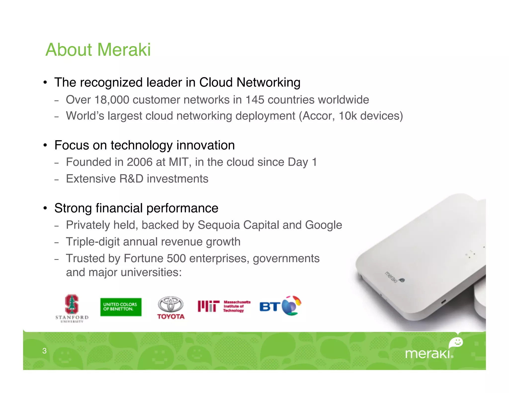 About Meraki!
•  The recognized leader in Cloud Networking!
     -    Over 18,000 customer networks in 145 countries worldwide!
     -    World’s largest cloud networking deployment (Accor, 10k devices)!

•  Focus on technology innovation!
     -    Founded in 2006 at MIT, in the cloud since Day 1!
     -    Extensive R&D investments!

•  Strong ﬁnancial performance!
     -    Privately held, backed by Sequoia Capital and Google!
     -    Triple-digit annual revenue growth!
     -    Trusted by Fortune 500 enterprises, governments  
          and major universities:!




3!
 