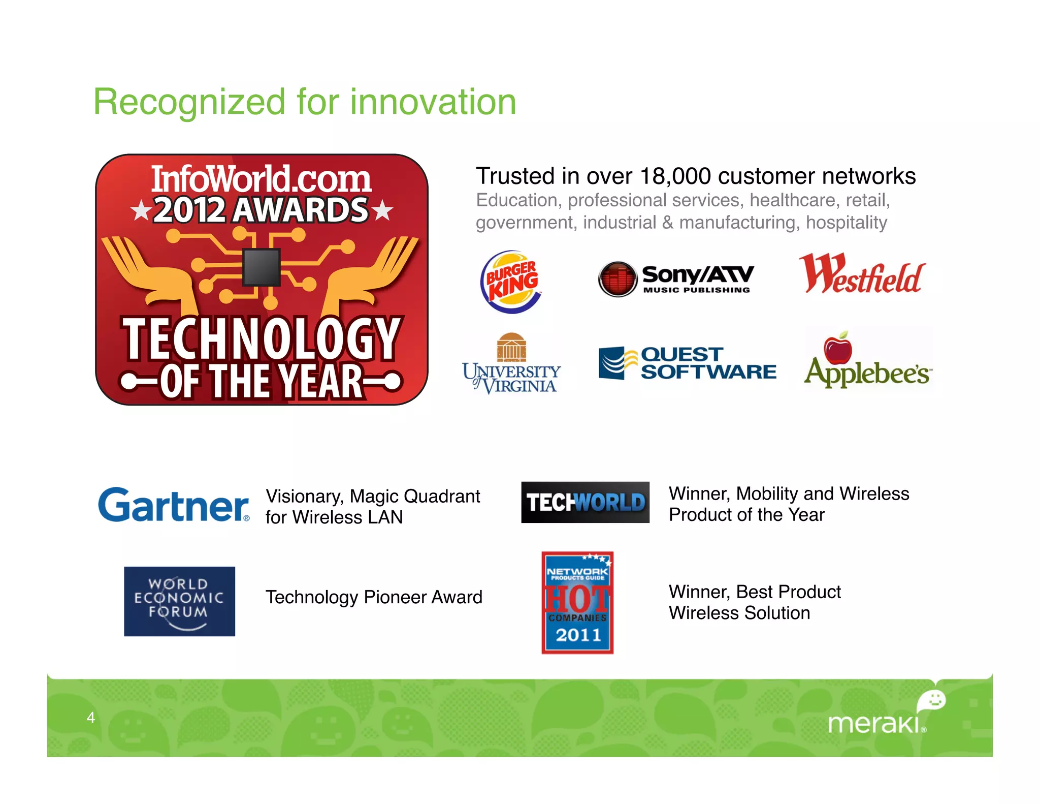 Recognized for innovation!
                                   Trusted in over 18,000 customer networks
                                   Education, professional services, healthcare, retail,
                                   government, industrial & manufacturing, hospitality!




     TECHNOLOGY
      OF
      OF THE YEAR

           Visionary, Magic Quadrant                       Winner, Mobility and Wireless !
           for Wireless LAN!                               Product of the Year!



           Technology Pioneer Award!                       Winner, Best Product!
                                                           Wireless Solution!




4!
 