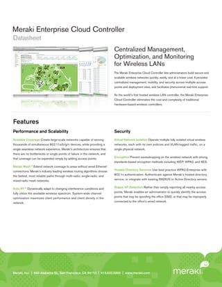Meraki Enterprise Cloud Controller
Datasheet
                                                                            Centralized Management,
                                                                            Optimization, and Monitoring
                                                                            for Wireless LANs
                                                                            The Meraki Enterprise Cloud Controller lets administrators build secure and
                                                                            scalable wireless networks quickly, easily, and at a lower cost. It provides
                                                                            centralized management, mobility, and security across multiple access
                                                                            points and deployment sites, and facilitates phenomenal real-time support.

                                                                            As the world’s first hosted wireless LAN controller, the Meraki Enterprise
                                                                            Cloud Controller eliminates the cost and complexity of traditional
                                                                            hardware-based wireless controllers.




Features
Performance and Scalability                                                 Security
Scalable Coverage Create large-scale networks capable of serving            Virtual Network Isolation Operate multiple fully isolated virtual wireless
thousands of simultaneous 802.11a/b/g/n devices, while providing a          networks, each with its own policies and VLAN-tagged traffic, on a
single seamless network experience. Meraki’s architecture ensures that      single physical network.
there are no bottlenecks or single points of failure in the network, and
that coverage can be expanded simply by adding access points.               Encryption Prevent eavesdropping on the wireless network with strong,
                                                                            standards-based encryption methods including WEP, WPA2, and AES.
Meraki Mesh™ Extend network coverage to areas without wired Ethernet
connections. Meraki’s industry leading wireless routing algorithms choose   Hosted Directory Services Use best practice WPA2-Enterprise with

the fastest, most reliable paths through multi-radio, single-radio, and     802.1x authentication. Authenticate against Meraki’s hosted directory

mixed-radio mesh networks.                                                  service, or integrate with existing RADIUS or Active Directory servers.


Auto RF™ Dynamically adapt to changing interference conditions and          Rogue AP Detection Rather than simply reporting all nearby access
fully utilize the available wireless spectrum. System-wide channel          points, Meraki enables an administrator to quickly identify the access
optimization maximizes client performance and client density in the         points that may be spoofing the office SSID, or that may be improperly

network.                                                                    connected to the office’s wired network.




Meraki, Inc. | | 660 Island St. 2 St., San Francisco, CA 94110 | 415.632.5800 | www.meraki.com
Meraki, Inc.99 RhodeAlabama nd Floor, San Francisco, CA 94103 | 415.632. 5800 | www.meraki.com
 