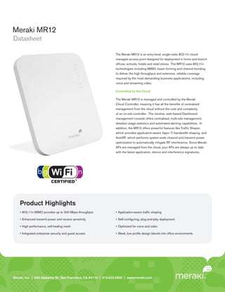 Meraki MR12
Datasheet

                                                                     The Meraki MR12 is an entry-level, single-radio 802.11n cloud-
                                                                     managed access point designed for deployment in home and branch
                                                                     offices, schools, hotels and retail stores. The MR12 uses 802.11n
                                                                     technologies including MIMO, beam forming and channel bonding
                                                                     to deliver the high throughput and extensive, reliable coverage
                                                                     required by the most demanding business applications, including
                                                                     voice and streaming video.

                                                                     Controlled by the Cloud

                                                                     The Meraki MR12 is managed and controlled by the Meraki
                                                                     Cloud Controller, meaning it has all the benefits of centralized
                                                                     management from the cloud without the cost and complexity
                                                                     of an on-site controller. The intuitive, web-based Dashboard
                                                                     management console offers centralized, multi-site management,
                                                                     detailed usage statistics and automated alerting capabilities. In
                                                                     addition, the MR12 offers powerful features like Traffic Shaper,
                                                                     which provides application-aware (layer 7) bandwidth shaping, and
                                                                     AutoRF, which performs system-wide channel and transmit power
                                                                     optimization to automatically mitigate RF interference. Since Meraki
                                                                     APs are managed from the cloud, your APs are always up to date
                                                                     with the latest application, device and interference signatures.




    Product Highlights
    •	 802.11n	MIMO	provides	up	to	300	Mbps	throughput               •	 Application-aware	traffic	shaping

    •	 Enhanced	transmit	power	and	receive	sensitivity               •	 Self-configuring,	plug-and-play	deployment

    •	 High	performance,	self-healing	mesh                           •	 Optimized	for	voice	and	video

    •	 Integrated	enterprise	security	and	guest	access               •	 Sleek,	low	profile	design	blends	into	office	environments




Meraki, Inc. | | 660 Island St. 2 St., San Francisco, CA 94110 | 415.632.5800 | www.meraki.com
Meraki, Inc.99 RhodeAlabama nd Floor, San Francisco, CA 94103 | 415.632. 5800 | www.meraki.com
 