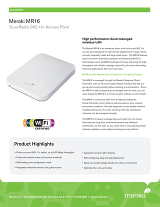 DATASHEET




Meraki MR16
Dual-Radio 802.11n Access Point

                                                                     High performance cloud-managed
                                                                     wireless LAN
                                                                     The Meraki MR16 is an enterprise class, dual-concurrent 802.11n
                                                                     access point designed for high-density deployments in large offices,
                                                                     schools, hospitals, hotels and large retail stores. The MR16 features
                                                                     dual-concurrent, dual-band operation and advanced 802.11n
                                                                     technologies such as MIMO and beam forming, delivering the high
                                                                     throughput and reliable coverage required by the most demanding
                                                                     business applications like voice and video.

                                                                     MR16 and the Meraki Cloud Controller: A Powerful Combo

                                                                     The MR16 is managed through the Meraki Enterprise Cloud
                                                                     Controller, with an intuitive browser-based interface that lets you
                                                                     get up and running quickly without training or certifications. Since
                                                                     the MR16 is self-configuring and managed over the web, you can
                                                                     even deploy the MR16 at a remote location without on-site IT staff.

                                                                     The MR16 is monitored 24x7 from the Meraki Enterprise
                                                                     Cloud Controller which delivers real-time alerts if your network
                                                                     encounters problems. Remote diagnostics tools enable real-time
                                                                     troubleshooting over the web, meaning multi-site, distributed
                                                                     networks can be managed remotely.

                                                                     The MR16’s firmware is always kept up to date from the cloud.
                                                                     New features, bug fixes, and enhancements are delivered
                                                                     seamlessly over the web, so you never have to manually download
                                                                     software updates or worry about missing security patches.




    Product Highlights
     •	 Dual-concurrent	802.11n	radios,	up	to	600	Mbps	throughput    •	 Application-aware	traffic	shaping

     •	 Enhanced	transmit	power	and	receive	sensitivity              •	 Self-configuring,	plug-and-play	deployment

     •	 Self-healing,	zero-configuration	mesh                        •	 Sleek,	low	profile	design	blends	into	office	environments

     •	 Integrated	enterprise	security	and	guest	access              •	 Optimized	for	voice	and	video




Meraki, Inc. | | 660 Island St. 2 St., San Francisco, CA 94110 | 415.632.5800 | www.meraki.com
Meraki, Inc.99 RhodeAlabama nd Floor, San Francisco, CA 94103 | 415.632. 5800 | www.meraki.com
 