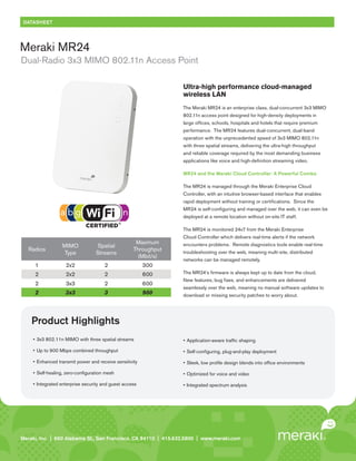 DATASHEET




Meraki MR24
Dual-Radio 3x3 MIMO 802.11n Access Point

                                                                     Ultra-high performance cloud-managed
                                                                     wireless LAN
                                                                     The Meraki MR24 is an enterprise class, dual-concurrent 3x3 MIMO
                                                                     802.11n access point designed for high-density deployments in
                                                                     large offices, schools, hospitals and hotels that require premium
                                                                     performance. The MR24 features dual-concurrent, dual-band
                                                                     operation with the unprecedented speed of 3x3 MIMO 802.11n
                                                                     with three spatial streams, delivering the ultra-high throughput
                                                                     and reliable coverage required by the most demanding business
                                                                     applications like voice and high-definition streaming video.

                                                                     MR24 and the Meraki Cloud Controller: A Powerful Combo

                                                                     The MR24 is managed through the Meraki Enterprise Cloud
                                                                     Controller, with an intuitive browser-based interface that enables
                                                                     rapid deployment without training or certifications. Since the
                                                                     MR24 is self-configuring and managed over the web, it can even be
                                                                     deployed at a remote location without on-site IT staff.

                                                                     The MR24 is monitored 24x7 from the Meraki Enterprise
                                                                     Cloud Controller which delivers real-time alerts if the network
                                                      Maximum        encounters problems. Remote diagnostics tools enable real-time
                   MIMO             Spatial
   Radios                                            Throughput      troubleshooting over the web, meaning multi-site, distributed
                   Type             Streams
                                                       (Mbit/s)
                                                                     networks can be managed remotely.
      1              2x2                2                 300
      2              2x2                2                 600        The MR24’s firmware is always kept up to date from the cloud.
                                                                     New features, bug fixes, and enhancements are delivered
      2              3x3                2                 600
                                                                     seamlessly over the web, meaning no manual software updates to
      2              3x3                3                 900        download or missing security patches to worry about.




    Product Highlights
     •	 3x3	802.11n	MIMO	with	three	spatial	streams                  •	 Application-aware	traffic	shaping

     •	 Up	to	900	Mbps	combined	throughput                           •	 Self-configuring,	plug-and-play	deployment

     •	 Enhanced	transmit	power	and	receive	sensitivity              •	 Sleek,	low	profile	design	blends	into	office	environments

     •	 Self-healing,	zero-configuration	mesh                        •	 Optimized	for	voice	and	video

     •	 Integrated	enterprise	security	and	guest	access              •	 Integrated	spectrum	analysis




Meraki, Inc. | | 660 Island St. 2 St., San Francisco, CA 94110 | 415.632.5800 | www.meraki.com
Meraki, Inc.99 RhodeAlabama nd Floor, San Francisco, CA 94103 | 415.632. 5800 | www.meraki.com
 