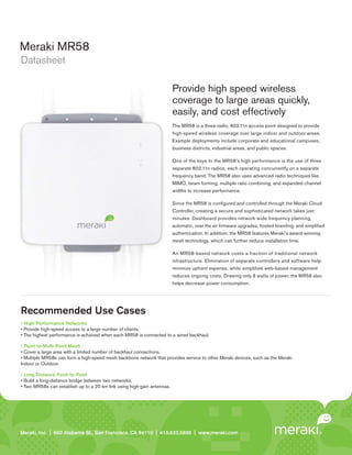Meraki MR58
Datasheet

                                                                         Provide high speed wireless
                                                                         coverage to large areas quickly,
                                                                         easily, and cost effectively
                                                                         The MR58 is a three-radio, 802.11n access point designed to provide
                                                                         high-speed wireless coverage over large indoor and outdoor areas.
                                                                         Example deployments include corporate and educational campuses,
                                                                         business districts, industrial areas, and public spaces.

                                                                         One of the keys to the MR58’s high performance is the use of three
                                                                         separate 802.11n radios, each operating concurrently on a separate
                                                                         frequency band. The MR58 also uses advanced radio techniques like
                                                                         MIMO, beam forming, multiple ratio combining, and expanded channel
                                                                         widths to increase performance.

                                                                         Since the MR58 is conﬁgured and controlled through the Meraki Cloud
                                                                         Controller, creating a secure and sophisticated network takes just
                                                                         minutes. Dashboard provides network wide frequency planning,
                                                                         automatic, over the air ﬁrmware upgrades, hosted branding, and simpliﬁed
                                                                         authentication. In addition, the MR58 features Meraki’s award-winning
                                                                         mesh technology, which can further reduce installation time.

                                                                         An MR58-based network costs a fraction of traditional network
                                                                         infrastructure. Elimination of separate controllers and software help
                                                                         minimize upfront expense, while simpliﬁ ed web-based management
                                                                         reduces ongoing costs. Drawing only 8 watts of power, the MR58 also
                                                                         helps decrease power consumption.




Recommended Use Cases
  High-Performance Networks
• Provide high-speed access to a large number of clients.
• The highest performance is achieved when each MR58 is connected to a wired backhaul.

  Point-to-Multi-Point Mesh
• Cover a large area with a limited number of backhaul connections.
• Multiple MR58s can form a high-speed mesh backbone network that provides service to other Meraki devices, such as the Meraki
Indoor or Outdoor.

  Long Distance Point-to-Point
• Build a long-distance bridge between two networks.
• Two MR58s can establish up to a 20 km link using high-gain antennas.




Meraki, Inc. | | 660 Island St. 2 St., San Francisco, CA 94110 | 415.632.5800 | www.meraki.com
Meraki, Inc.99 RhodeAlabama nd Floor, San Francisco, CA 94103 | 415.632. 5800 | www.meraki.com
 