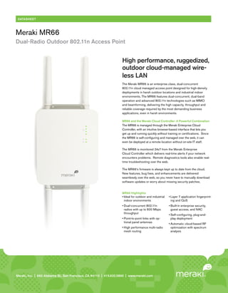 DATASHEET



Meraki MR66
Dual-Radio Outdoor 802.11n Access Point


                                                                        High performance, ruggedized,
                                                                        outdoor cloud-managed wire-
                                                                        less LAN
                                                                        The Meraki MR66 is an enterprise class, dual-concurrent
                                                                        802.11n cloud managed access point designed for high-density
                                                                        deployments in harsh outdoor locations and industrial indoor
                                                                        environments. The MR66 features dual-concurrent, dual-band
                                                                        operation and advanced 802.11n technologies such as MIMO
                                                                        and beamforming, delivering the high capacity, throughput and
                                                                        reliable coverage required by the most demanding business
                                                                        applications, even in harsh environments.

                                                                        MR66 and the Meraki Cloud Controller: A Powerful Combination
                                                                        The MR66 is managed through the Meraki Enterprise Cloud
                                                                        Controller, with an intuitive browser-based interface that lets you
                                                                        get up and running quickly without training or certifications. Since
                                                                        the MR66 is self-configuring and managed over the web, it can
                                                                        even be deployed at a remote location without on-site IT staff.

                                                                        The MR66 is monitored 24x7 from the Meraki Enterprise
                                                                        Cloud Controller which delivers real-time alerts if your network
                                                                        encounters problems. Remote diagnostics tools also enable real-
                                                                        time troubleshooting over the web.

                                                                        The MR66’s firmware is always kept up to date from the cloud.
                                                                        New features, bug fixes, and enhancements are delivered
                                                                        seamlessly over the web, so you never have to manually download
                                                                        software updates or worry about missing security patches.


                                                                        MR66 Highlights
                                                                        •	Ideal for outdoor and industrial   •	Layer 7 application fingerprint-
                                                                          indoor environments                  ing and QoS
                                                                        •	Dual-concurrent 802.11n            •	Built-in enterprise security,
                                                                          radios with up to 600 Mbps           guest access, and NAC
                                                                          throughput
                                                                                                             •	Self-configuring, plug-and-
                                                                        •	Point-to-point links with op-        play deployment
                                                                          tional panel antennas
                                                                                                             •	Automatic cloud-based RF
                                                                        •	High performance multi-radio         optimization with spectrum
                                                                          mesh routing                         analysis




Meraki, Inc. | | 660 Island St. 2 St., San Francisco, CA 94110 | 415.632.5800 | www.meraki.com
Meraki, Inc.99 RhodeAlabama nd Floor, San Francisco, CA 94103 | 415.632. 5800 | www.meraki.com
 
