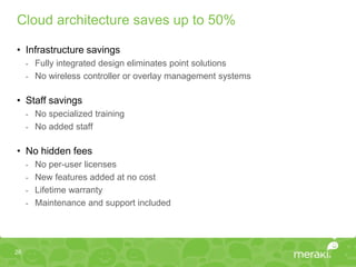 Cloud architecture saves up to 50%

• Infrastructure savings
     - Fully integrated design eliminates point solutions
     - No wireless controller or overlay management systems


• Staff savings
     - No specialized training
     - No added staff


• No hidden fees
     - No per-user licenses
     - New features added at no cost
     - Lifetime warranty
     - Maintenance and support included




26
 