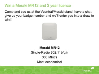 Win a Meraki MR12 and 3 year licence
Come and see us at the Vcentral/Meraki stand, have a chat,
give us your badge number and we’ll enter you into a draw to
win!!




                       Meraki MR12
                 Single-Radio 802.11b/g/n
                        300 Mbit/s
                     Most economical

27
 