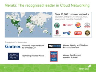 Meraki: The recognized leader in Cloud Networking

                                                   Over 18,000 customer networks
                                                   Education, enterprise, healthcare, retail,
                                                   government, industrial, hospitality




    Recognized for innovation
                       Visionary, Magic Quadrant             Winner, Mobility and Wireless
                       for Wireless LAN                      Product of the Year



                       Technology Pioneer Award              Winner, Best Product
                                                             Wireless Solution




7
 