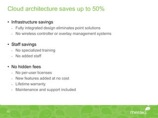 Cloud architecture saves up to 50%

• Infrastructure savings
     - Fully integrated design eliminates point solutions
     - No wireless controller or overlay management systems


• Staff savings
     -   No specialized training
     -   No added staff

• No hidden fees
     -   No per-user licenses
     -   New features added at no cost
     -   Lifetime warranty
     -   Maintenance and support included




22
 