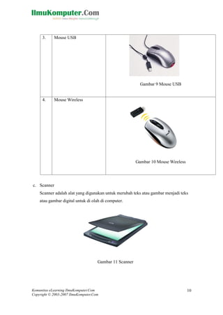Komunitas eLearning IlmuKomputer.Com 
Copyright © 2003-2007 IlmuKomputer.Com 
10 
3. 
Mouse USB 
Gambar 9 Mouse USB 
4. 
Mouse Wireless 
Gambar 10 Mouse Wireless 
c. Scanner 
Scanner adalah alat yang digunakan untuk merubah teks atau gambar menjadi teks atau gambar digital untuk di olah di computer. 
Gambar 11 Scanner 
 