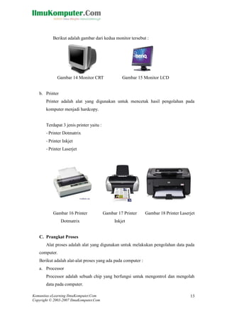 Komunitas eLearning IlmuKomputer.Com 
Copyright © 2003-2007 IlmuKomputer.Com 
13 
Berikut adalah gambar dari kedua monitor tersebut : 
Gambar 14 Monitor CRT 
Gambar 15 Monitor LCD 
b. Printer 
Printer adalah alat yang digunakan untuk mencetak hasil pengolahan pada komputer menjadi hardcopy. 
Terdapat 3 jenis printer yaitu : 
- Printer Dotmatrix 
- Printer Inkjet 
- Printer Laserjet 
Gambar 16 Printer Dotmatrix 
Gambar 17 Printer Inkjet 
Gambar 18 Printer Laserjet 
C. Prangkat Proses 
Alat proses adalah alat yang digunakan untuk melakukan pengolahan data pada computer. 
Berikut adalah alat-alat proses yang ada pada computer : 
a. Processor 
Processor adalah sebuah chip yang berfungsi untuk mengontrol dan mengolah data pada computer.  