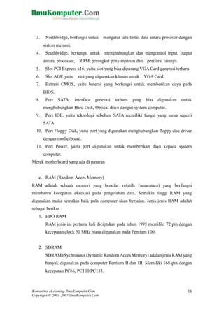 Komunitas eLearning IlmuKomputer.Com 
Copyright © 2003-2007 IlmuKomputer.Com 
16 
3. Northbridge, berfungsi untuk mengatur lalu lintas data antara prosesor dengan sistem memori. 
4. Southbridge, berfungsi untuk menghubungkan dan mengontrol input, output antara, processor, RAM, perangkat penyimpanan dan periferal lainnya. 
5. Slot PCI Express x16, yaitu slot yang bisa dipasang VGA Card generasi terbaru 
6. Slot AGP, yaitu slot yang digunakan khusus untuk VGA Card. 
7. Baterai CMOS, yaitu baterai yang berfungsi untuk memberikan daya pada BIOS. 
8. Port SATA, interface generasi terbaru yang bias digunakan untuk menghubungkan Hard Disk, Optical drive dengan system computer. 
9. Port IDE, yaitu teknologi sebelum SATA memiliki fungsi yang sama seperti SATA 
10. Port Floppy Disk, yaitu port yang digunakan menghubungkan floppy disc driver dengan motherboard. 
11. Port Power, yaitu port digunakan untuk memberikan daya kepada system computer. 
Merek motherboard yang ada di pasaran 
c. RAM (Random Acces Memory) 
RAM adalah sebuah memori yang bersifat volatile (sementara) berfungsi membantu kecepatan eksekusi pada pengolahan data. Semakin tinggi RAM yang digunakan maka semakin baik pula computer akan berjalan. Jenis-jenis RAM adalah sebagai berikut : 
1. EDO RAM 
RAM jenis ini pertama kali diciptakan pada tahun 1995 memiliki 72 pin dengan kecepatan clock 50 MHz biasa digunakan pada Pentium 100. 
2. SDRAM 
SDRAM (Sychronous Dynamic Random Acces Memory) adalah jenis RAM yang banyak digunakan pada computer Pentium II dan III. Memiliki 168-pin dengan kecepatan PC66, PC100,PC133. 
 
