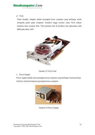 Komunitas eLearning IlmuKomputer.Com 
Copyright © 2003-2007 IlmuKomputer.Com 
18 
d. VGA 
Video Graphic Adapter adalah perangkat keras computer yang berfungsi untuk mengolah grafis pada computer. Semakin tinggi resolusi suatu VGA makan tampilan akan semakin baik. VGA pertama kali di produksi dan dipasarkan oleh IBM pada tahun 1987. 
Gambar 23 VGA Card 
e. Power Supply 
Power supply adalah suatu perangkat keras computer yang berfungsi memasok daya listrik ke seluruh komponen perangkat keras computer. 
Gambar 24 Power Supply 
SMK MARHAS 
[Type your address]  [Type your phone number]  [Type your e- mail address] 
SMK MARHAS 
[Type your address]  [Type your phone number]  [Type your e- mail address]  