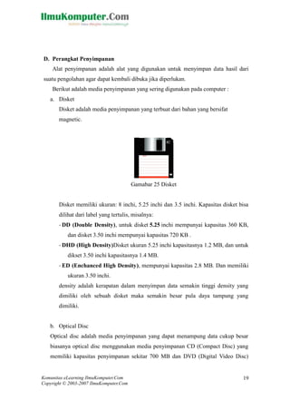 Komunitas eLearning IlmuKomputer.Com 
Copyright © 2003-2007 IlmuKomputer.Com 
19 
D. Perangkat Penyimpanan 
Alat penyimpanan adalah alat yang digunakan untuk menyimpan data hasil dari 
suatu pengolahan agar dapat kembali dibuka jika diperlukan. 
Berikut adalah media penyimpanan yang sering digunakan pada computer : 
a. Disket 
Disket adalah media penyimpanan yang terbuat dari bahan yang bersifat 
magnetic. 
Gamabar 25 Disket 
Disket memiliki ukuran: 8 inchi, 5.25 inchi dan 3.5 inchi. Kapasitas disket bisa 
dilihat dari label yang tertulis, misalnya: 
- DD (Double Density), untuk disket 5.25 inchi mempunyai kapasitas 360 KB, 
dan disket 3.50 inchi mempunyai kapasitas 720 KB . 
- DHD (High Density)Disket ukuran 5.25 inchi kapasitasnya 1.2 MB, dan untuk 
dikset 3.50 inchi kapasitasnya 1.4 MB. 
- ED (Enchanced High Density), mempunyai kapasitas 2.8 MB. Dan memiliki 
ukuran 3.50 inchi. 
density adalah kerapatan dalam menyimpan data semakin tinggi density yang 
dimiliki oleh sebuah disket maka semakin besar pula daya tampung yang 
dimiliki. 
b. Optical Disc 
Optical disc adalah media penyimpanan yang dapat menampung data cukup besar 
biasanya optical disc menggunakan media penyimpanan CD (Compact Disc) yang 
memiliki kapasitas penyimpanan sekitar 700 MB dan DVD (Digital Video Disc) 
 