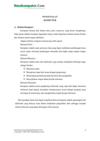 Komunitas eLearning IlmuKomputer.Com 
Copyright © 2003-2007 IlmuKomputer.Com 
2 
PENGENALAN 
KOMPUTER 
A. Definisi Komputer 
Komputer berasal dari bahasa latin yaitu computare yang berari menghitung. Pada jaman dahulu komputer digunakan hanya untuk keperluan terbatas karena bentuk dan sifatnya masih sangat sederhana. 
Adapun definisi computer menurut para ahli seperti : 
Menurut Fuori : 
Komputer adalah suatu pemroses data yang dapat melakukan perhitungan besar secara cepat, termasuk perhitungan aritmatika dan logika tanpa campur tangan manusia. 
Menurut Blissmer : 
Komputer adalah suatu alat elektronik yang mampu melakukan beberapa tugas sebagai berikut 
 Menerima input 
 Memproses input tadi sesuai dengan programnya 
 Menyimpan perintah-perintah dan hasil dari pengolahan 
 Menyediakan output dalam bentuk informasi 
Menurut Hamacher 
Komputer adalah mesin penghitung elektronik yang cepat dan dapat menerima informasi input digital, kemudian memprosesnya sesuai dengan program yang tersimpan di memorinya, dan menghasilkan output berupa informasi. 
Dari pendapat diatas kita dapat simpulkan bahwa komputer adalah seperangkat alat elektronik yang bekerja sama dalam melakukan pengolahan data sehingga menjadi sebuah informasi yang dapat dimengerti oleh manusia. 
BNP 
[Type your address]  [Type your phone number]  [Type your e- mail address] 
 