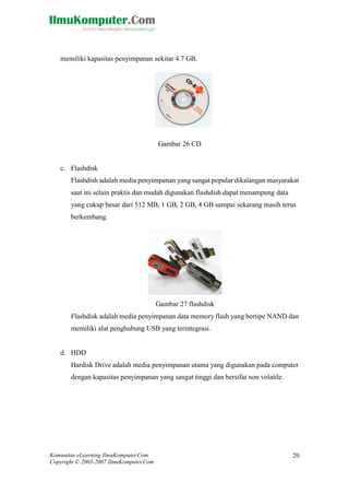 Komunitas eLearning IlmuKomputer.Com 
Copyright © 2003-2007 IlmuKomputer.Com 
20 
memiliki kapasitas penyimpanan sekitar 4.7 GB. 
Gambar 26 CD 
c. Flashdisk 
Flashdish adalah media penyimpanan yang sangat popular dikalangan masyarakat saat ini selain praktis dan mudah digunakan flashdish dapat menampung data yang cukup besar dari 512 MB, 1 GB, 2 GB, 4 GB sampai sekarang masih terus berkembang. 
Gambar 27 flashdisk 
Flashdisk adalah media penyimpanan data memory flash yang bertipe NAND dan memiliki alat penghubung USB yang terintegrasi. 
d. HDD 
Hardisk Drive adalah media penyimpanan utama yang digunakan pada computer dengan kapasitas penyimpanan yang sangat tinggi dan bersifat non volatile. 
 