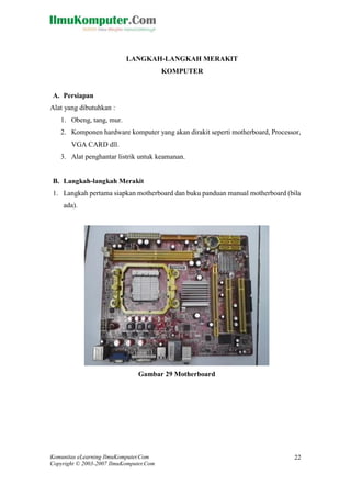 Komunitas eLearning IlmuKomputer.Com 
Copyright © 2003-2007 IlmuKomputer.Com 
22 
LANGKAH-LANGKAH MERAKIT 
KOMPUTER 
A. Persiapan 
Alat yang dibutuhkan : 
1. Obeng, tang, mur. 
2. Komponen hardware komputer yang akan dirakit seperti motherboard, Processor, VGA CARD dll. 
3. Alat penghantar listrik untuk keamanan. 
B. Langkah-langkah Merakit 
1. Langkah pertama siapkan motherboard dan buku panduan manual motherboard (bila ada). 
Gambar 29 Motherboard 
 