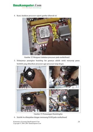 Komunitas eLearning IlmuKomputer.Com 
Copyright © 2003-2007 IlmuKomputer.Com 
24 
4. Kunci dudukan processor seperti gambar dibawah ini 
Gambar 32 Mengunci dudukan processor pada motherboard 
5. Selanjutnya pasangkan heatshing fan gunanya adalah untuk menyerap panas berlebih yang dihasilkan processor agar processor tetap dingin. 
Gambar 33 Pemasangan Heatshingfan 
6. Setelah itu dilanjutkan dengan memasang RAM pada motherboard  