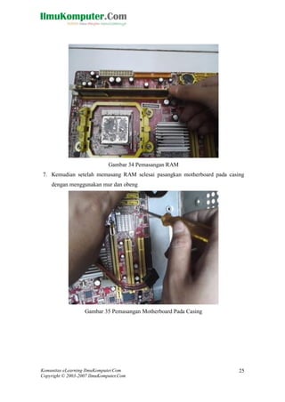 Komunitas eLearning IlmuKomputer.Com 
Copyright © 2003-2007 IlmuKomputer.Com 
25 
Gambar 34 Pemasangan RAM 
7. Kemudian setelah memasang RAM selesai pasangkan motherboard pada casing dengan menggunakan mur dan obeng 
Gambar 35 Pemasangan Motherboard Pada Casing 
 