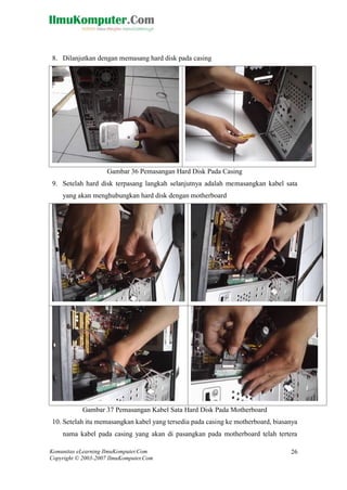 Komunitas eLearning IlmuKomputer.Com 
Copyright © 2003-2007 IlmuKomputer.Com 
26 
8. Dilanjutkan dengan memasang hard disk pada casing 
Gambar 36 Pemasangan Hard Disk Pada Casing 
9. Setelah hard disk terpasang langkah selanjutnya adalah memasangkan kabel sata yang akan menghubungkan hard disk dengan motherboard 
Gambar 37 Pemasangan Kabel Sata Hard Disk Pada Motherboard 
10. Setelah itu memasangkan kabel yang tersedia pada casing ke motherboard, biasanya nama kabel pada casing yang akan di pasangkan pada motherboard telah tertera  
