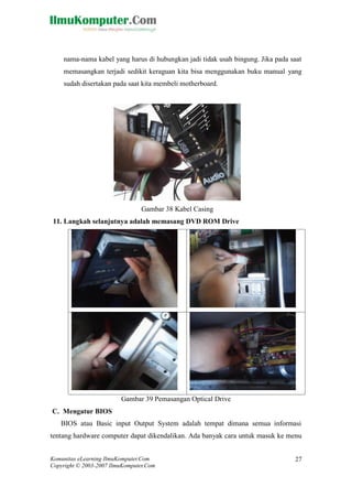 Komunitas eLearning IlmuKomputer.Com 
Copyright © 2003-2007 IlmuKomputer.Com 
27 
nama-nama kabel yang harus di hubungkan jadi tidak usah bingung. Jika pada saat memasangkan terjadi sedikit keraguan kita bisa menggunakan buku manual yang sudah disertakan pada saat kita membeli motherboard. 
Gambar 38 Kabel Casing 
11. Langkah selanjutnya adalah memasang DVD ROM Drive 
Gambar 39 Pemasangan Optical Drive 
C. Mengatur BIOS 
BIOS atau Basic input Output System adalah tempat dimana semua informasi tentang hardware computer dapat dikendalikan. Ada banyak cara untuk masuk ke menu  