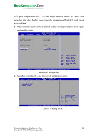 Komunitas eLearning IlmuKomputer.Com 
Copyright © 2003-2007 IlmuKomputer.Com 
28 
BIOS yaitu dengan menekan F2, F12 atau Delete/Del. Untuk kasus yang akan kita bahas didalam buku ini penulis menggunakan Delete/Del untuk masuk ke menu BIOS. 
1. Pada saat menyalakan computer tekanlah Delete/Del sampai tampilan layar seperti gambar di bawah ini. 
Gambar 40 Seting BIOS 
2. Kemudian ubahlah pilih Menu Boot seperti gambar dibawah ini 
Gambar 41 Seting BIOS  