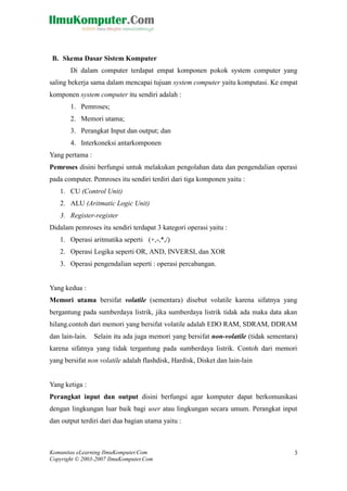 Komunitas eLearning IlmuKomputer.Com 
Copyright © 2003-2007 IlmuKomputer.Com 
3 
B. Skema Dasar Sistem Komputer 
Di dalam computer terdapat empat komponen pokok system computer yang saling bekerja sama dalam mencapai tujuan system computer yaitu komputasi. Ke empat komponen system computer itu sendiri adalah : 
1. Pemroses; 
2. Memori utama; 
3. Perangkat Input dan output; dan 
4. Interkoneksi antarkomponen 
Yang pertama : 
Pemroses disini berfungsi untuk melakukan pengolahan data dan pengendalian operasi pada computer. Pemroses itu sendiri terdiri dari tiga komponen yaitu : 
1. CU (Control Unit) 
2. ALU (Aritmatic Logic Unit) 
3. Register-register 
Didalam pemroses itu sendiri terdapat 3 kategori operasi yaitu : 
1. Operasi aritmatika seperti (+,-,*,/) 
2. Operasi Logika seperti OR, AND, INVERSI, dan XOR 
3. Operasi pengendalian seperti : operasi percabangan. 
Yang kedua : 
Memori utama bersifat volatile (sementara) disebut volatile karena sifatnya yang bergantung pada sumberdaya listrik, jika listrik tidak ada maka data akan hilang.contoh dari memori yang bersifat volatile adalah EDO RAM, SDRAM, DDRAM dan lain-lain. Selain itu ada juga memori yang bersifat non-volatile (tidak sementara) karena sifatnya yang tidak tergantung pada sumberdaya listrik. Contoh dari memori yang bersifat non volatile adalah flashdisk, Hardisk, Disket dan lain-lain 
Yang ketiga : 
Perangkat input dan output disini berfungsi agar komputer dapat berkomunikasi dengan lingkungan luar baik bagi user atau lingkungan secara umum. Perangkat input dan output terdiri dari dua bagian utama yaitu : 
 