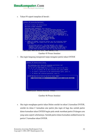 Komunitas eLearning IlmuKomputer.Com 
Copyright © 2003-2007 IlmuKomputer.Com 
32 
6. Tekan F8 seperti tampilan di bawah : 
Gambar 45 Proses Instalasi 7. Jika ingin langsung menginstal tanpa mengatur partisi tekan ENTER 
Gambar 46 Proses Instalasi 
8. Jika ingin menghapus partisi tekan Delete setelah itu tekan L kemudian ENTER, setelah itu tekan C kemudian atur partisi jika ingin di bagi dua setelah partisi diatur kemudian tekan ENTER begitu pula untuk membuat partisi D dengan cara yang sama seperti sebelumnya. Setelah partisi diatur kemudian arahkah kursor ke partisi C kemudian tekan ENTER.  