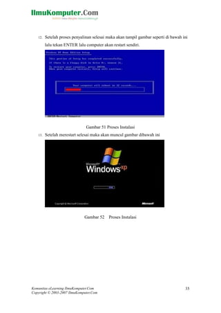 Komunitas eLearning IlmuKomputer.Com 
Copyright © 2003-2007 IlmuKomputer.Com 
35 
12. Setelah proses penyalinan selesai maka akan tampil gambar seperti di bawah ini lalu tekan ENTER lalu computer akan restart sendiri. 
Gambar 51 Proses Instalasi 
13. Setelah merestart selesai maka akan muncul gambar dibawah ini 
Gambar 52 Proses Instalasi 
 