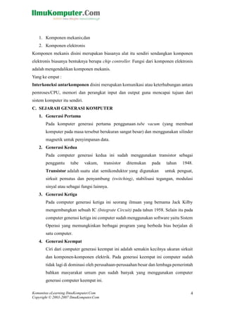 Komunitas eLearning IlmuKomputer.Com 
Copyright © 2003-2007 IlmuKomputer.Com 
4 
1. Komponen mekanis;dan 
2. Komponen elektronis 
Komponen mekanis disini merupakan biasanya alat itu sendiri sendangkan komponen elektronis biasanya bentuknya berupa chip controller. Fungsi dari komponen elektronis adalah mengendalikan komponen mekanis. 
Yang ke empat : 
Interkoneksi antarkomponen disini merupakan komunikasi atau keterhubungan antara pemroses/CPU, memori dan perangkat input output guna mencapai tujuan dari sistem komputer itu sendiri. 
C. SEJARAH GENERASI KOMPUTER 
1. Generasi Pertama 
Pada komputer generasi pertama penggunaan tube vacum (yang membuat komputer pada masa tersebut berukuran sangat besar) dan menggunakan silinder magnetik untuk penyimpanan data. 
2. Generasi Kedua 
Pada computer generasi kedua ini sudah menggunakan transistor sebagai penggantu tube vakum, transistor ditemukan pada tahun 1948. Transistor adalah suatu alat semikonduktor yang digunakan untuk penguat, sirkuit pemutus dan penyambung (switching), stabilisasi tegangan, modulasi sinyal atau sebagai fungsi lainnya. 
3. Generasi Ketiga 
Pada computer generasi ketiga ini seorang ilmuan yang bernama Jack Kilby mengembangkan sebuah IC (Integrate Circuit) pada tahun 1958. Selain itu pada computer generasi ketiga ini computer sudah menggunakan software yaitu Sistem Operasi yang memungkinkan berbagai program yang berbeda bias berjalan di satu computer. 
4. Generasi Keempat 
Ciri dari computer generasi keempat ini adalah semakin kecilnya ukuran sirkuit dan komponen-komponen elektrik. Pada generasi keempat ini computer sudah tidak lagi di dominasi oleh perusahaan-perusaahan besar dan lembaga pemerintah bahkan masyarakat umum pun sudah banyak yang menggunakan computer generasi computer keempat ini.  