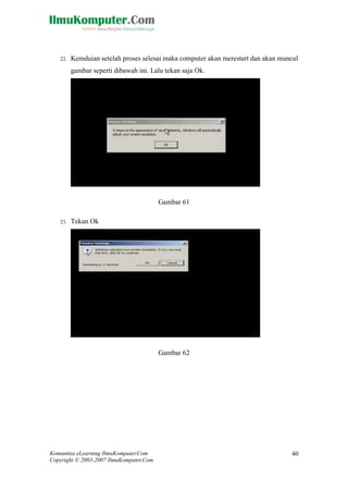 Komunitas eLearning IlmuKomputer.Com 
Copyright © 2003-2007 IlmuKomputer.Com 
40 
22. Kemduian setelah proses selesai maka computer akan merestart dan akan muncul gambar seperti dibawah ini. Lalu tekan saja Ok. 
Gambar 61 
23. Tekan Ok 
Gambar 62 
 