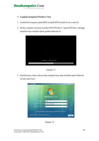 Komunitas eLearning IlmuKomputer.Com 
Copyright © 2003-2007 IlmuKomputer.Com 
45 
 Langkah menginstal Windows Vista 
1. Aturlah boot sequence pada BIOS menjadi DVD setelah itu save and exit. 
2. Ketika computer merestart masukan DVD Windows 7 pada DVD drive sehingga tampilan layar menjadi seperti gambar dibawah ini. 
Gambar 71 
3. Setelah proses diatas selesai maka tampilan layar akan berubah seperti dibawah ini lalu tekan Next. 
Gambar 72  