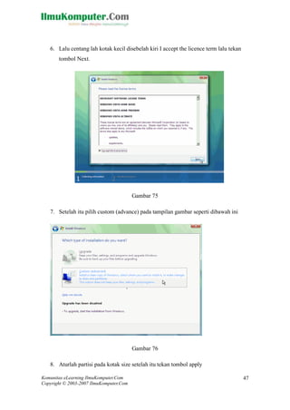 Komunitas eLearning IlmuKomputer.Com 
Copyright © 2003-2007 IlmuKomputer.Com 
47 
6. Lalu centang lah kotak kecil disebelah kiri I accept the licence term lalu tekan tombol Next. 
Gambar 75 
7. Setelah itu pilih custom (advance) pada tampilan gambar seperti dibawah ini 
Gambar 76 
8. Aturlah partisi pada kotak size setelah itu tekan tombol apply  