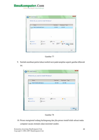 Komunitas eLearning IlmuKomputer.Com 
Copyright © 2003-2007 IlmuKomputer.Com 
48 
Gambar 77 
9. Setelah membuat partisi tekan tombol next pada tampilan seperti gambar dibawah ini. 
Gambar 78 
10. Proses menginstal sedang berlangsung dan jika proses install telah selesai maka computer secara otomatis akan merestart sendiri.  