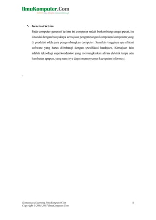 Komunitas eLearning IlmuKomputer.Com 
Copyright © 2003-2007 IlmuKomputer.Com 
5 
5. Generasi kelima 
Pada computer generasi kelima ini computer sudah berkembang sangat pesat, itu ditandai dengan banyaknya kemajuan pengembangan komponen komponen yang di produksi oleh para pengembangkan computer. Semakin tingginya spesifikasi software yang harus diimbangi dengan spesifikasi hardware. Kemajuan lain adalah teknologi superkonduktor yang memungkinkan aliran elektrik tanpa ada hambatan apapun, yang nantinya dapat mempercepat kecepatan informasi. 
. 
 