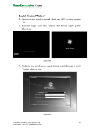 Komunitas eLearning IlmuKomputer.Com 
Copyright © 2003-2007 IlmuKomputer.Com 
55 
 Langkah Menginstal Windows 7 1. Langkah pertama ubah boot menjadi cd/dvd pada BIOS kemudian masukan CD. 2. Kemudian tunggu sesaat maka tampilan akan berubah seperti gambar dibawah ini. 
Gambar 88 3. Setelah itu akan tampil gambar seperti dibawah ini pilih language to install “English” lalu tekan Next. 
Gambar 89  