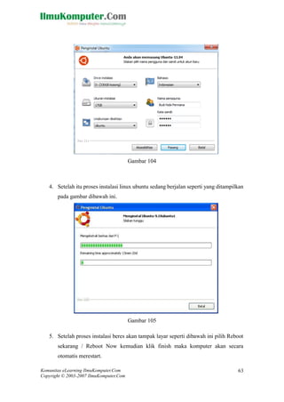 Komunitas eLearning IlmuKomputer.Com 
Copyright © 2003-2007 IlmuKomputer.Com 
63 
Gambar 104 
4. Setelah itu proses instalasi linux ubuntu sedang berjalan seperti yang ditampilkan pada gambar dibawah ini. 
Gambar 105 
5. Setelah proses instalasi beres akan tampak layar seperti dibawah ini pilih Reboot sekarang / Reboot Now kemudian klik finish maka komputer akan secara otomatis merestart.  