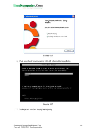 Komunitas eLearning IlmuKomputer.Com 
Copyright © 2003-2007 IlmuKomputer.Com 
64 
Gambar 106 
6. Pada tampilan layar dibawah ini pilih lah Ubuntu lalu tekan Enter. 
Gambar 107 
7. Maka proses instalasi sedang berlangsung.  