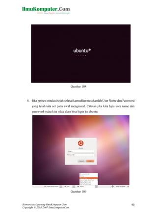 Komunitas eLearning IlmuKomputer.Com 
Copyright © 2003-2007 IlmuKomputer.Com 
65 
Gambar 108 
8. Jika proses instalasi telah selesai kumudian masukanlah User Name dan Password yang telah kita set pada awal menginstal. Catatan jika kita lupa user name dan password maka kita tidak akan bisa login ke ubuntu. 
Gambar 109  