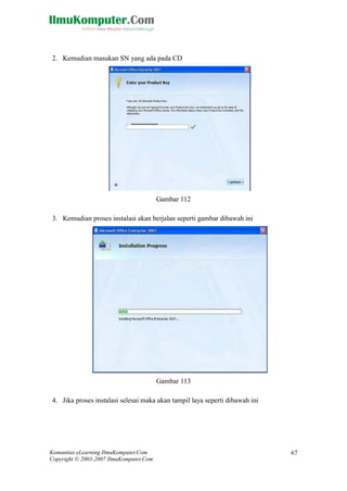 Komunitas eLearning IlmuKomputer.Com 
Copyright © 2003-2007 IlmuKomputer.Com 
67 
2. Kemudian masukan SN yang ada pada CD 
Gambar 112 3. Kemudian proses instalasi akan berjalan seperti gambar dibawah ini 
Gambar 113 4. Jika proses instalasi selesai maka akan tampil laya seperti dibawah ini  