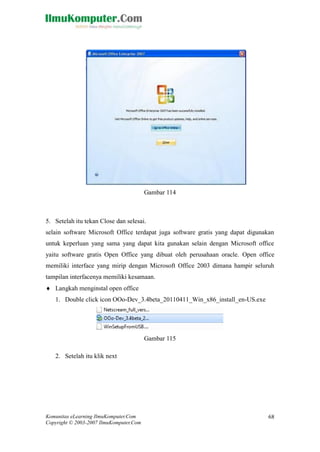 Komunitas eLearning IlmuKomputer.Com 
Copyright © 2003-2007 IlmuKomputer.Com 
68 
Gambar 114 
5. Setelah itu tekan Close dan selesai. 
selain software Microsoft Office terdapat juga gratis yang dapat digunakan untuk keperluan yang sama dapat kita gunakan selain dengan Microsoft office yaitu software gratis Open Office yang dibuat oleh perusahaan oracle. Open office memiliki interface yang mirip dengan Microsoft Office 2003 dimana hampir seluruh tampilan interfacenya memiliki kesamaan. 
 Langkah menginstal open office 
1. Double click icon OOo-Dev_3.4beta_20110411_Win_x86_install_en-US.exe 
Gambar 115 
2. Setelah itu klik next  