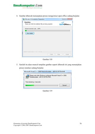 Komunitas eLearning IlmuKomputer.Com 
Copyright © 2003-2007 IlmuKomputer.Com 
70 
4. Gambar dibawah menunjukan proses mengextract open office sedang berjalan 
Gambar 118 
5. Setelah itu akan muncul tampilan gambar seperti dibawah ini yang menunjukan proses instalasi sedang berjalan 
Gambar 119 
 