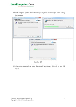 Komunitas eLearning IlmuKomputer.Com 
Copyright © 2003-2007 IlmuKomputer.Com 
73 
10. Pada tampilan gambar dibawah menunjukan proses instalasi open office sedang berlangsung 
Gambar 124 
11. Jika proses sudah selesai maka akan tampil layar seperti dibawah ini lalu klik Finish.  